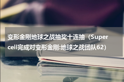 变形金刚地球之战抽奖十连抽（Supercell完成对变形金刚:地球之战团队62）