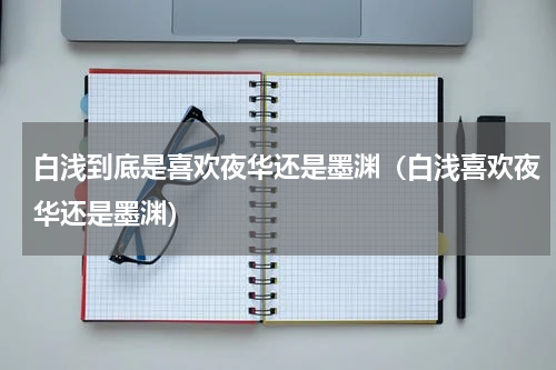 白浅到底是喜欢夜华还是墨渊（白浅喜欢夜华还是墨渊）