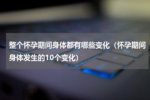 整个怀孕期间身体都有哪些变化（怀孕期间身体发生的10个变化）