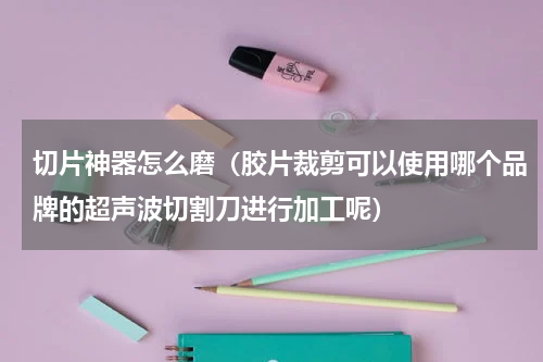 切片神器怎么磨（胶片裁剪可以使用哪个品牌的超声波切割刀进行加工呢）