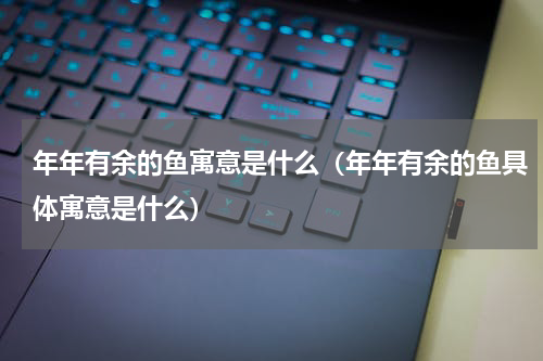 年年有余的鱼寓意是什么（年年有余的鱼具体寓意是什么）