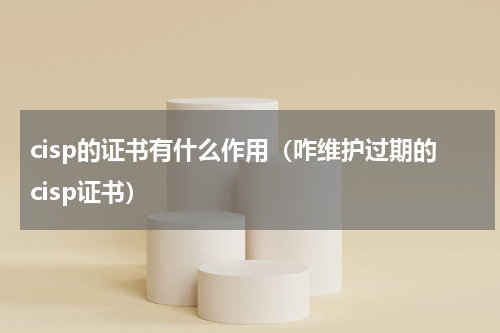 cisp的证书有什么作用（咋维护过期的cisp证书）