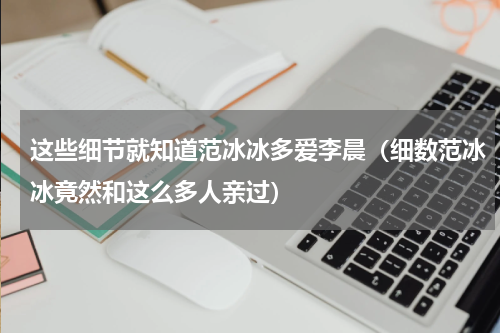 这些细节就知道范冰冰多爱李晨（细数范冰冰竟然和这么多人亲过）