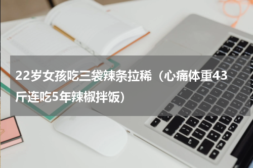 22岁女孩吃三袋辣条拉稀（心痛体重43斤连吃5年辣椒拌饭）