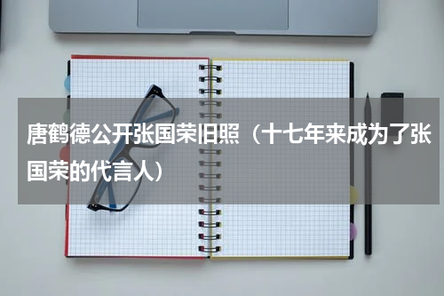唐鹤德公开张国荣旧照（十七年来成为了张国荣的代言人）