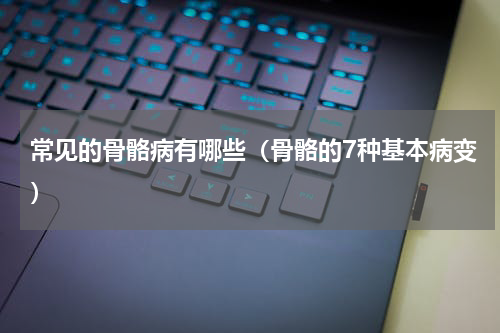 常见的骨骼病有哪些（骨骼的7种基本病变）