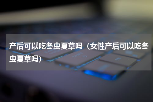 产后可以吃冬虫夏草吗（女性产后可以吃冬虫夏草吗）