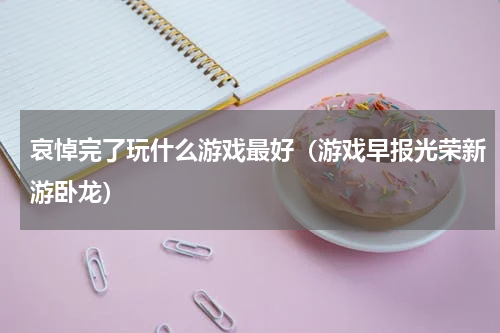 哀悼完了玩什么游戏最好（游戏早报光荣新游卧龙）