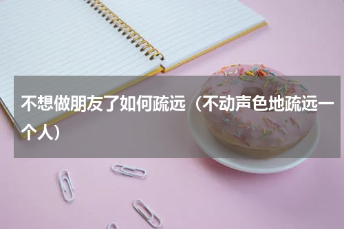 不想做朋友了如何疏远（不动声色地疏远一个人）