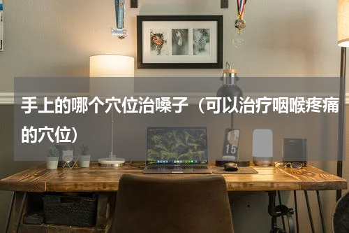 手上的哪个穴位治嗓子（可以治疗咽喉疼痛的穴位）