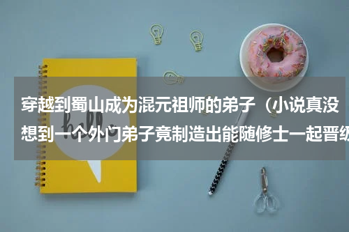 穿越到蜀山成为混元祖师的弟子（小说真没想到一个外门弟子竟制造出能随修士一起晋级的傀儡）