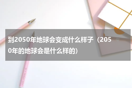 到2050年地球会变成什么样子（2050年的地球会是什么样的）