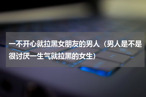 一不开心就拉黑女朋友的男人（男人是不是很讨厌一生气就拉黑的女生）
