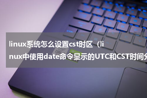 linux系统怎么设置cst时区（linux中使用date命令显示的UTC和CST时间分别是什么意思）