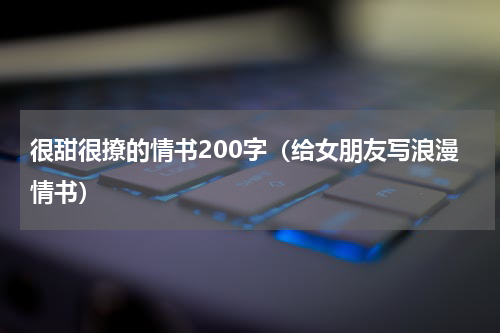 很甜很撩的情书200字（给女朋友写浪漫情书）
