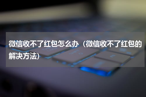 微信收不了红包怎么办（微信收不了红包的解决方法）