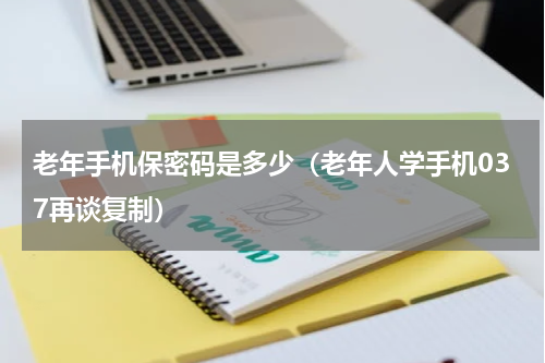 老年手机保密码是多少（老年人学手机037再谈复制）