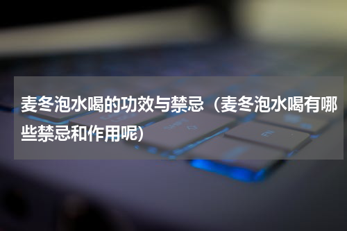 麦冬泡水喝的功效与禁忌（麦冬泡水喝有哪些禁忌和作用呢）