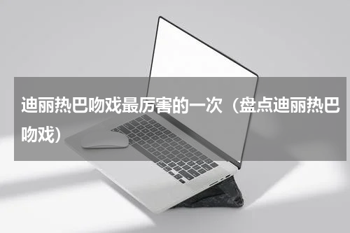 迪丽热巴吻戏最厉害的一次（盘点迪丽热巴吻戏）