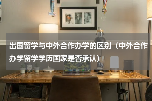 出国留学与中外合作办学的区别（中外合作办学留学学历国家是否承认）