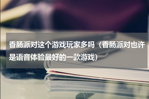 香肠派对这个游戏玩家多吗（香肠派对也许是语音体验最好的一款游戏）