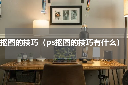 ps抠图的技巧（ps抠图的技巧有什么）