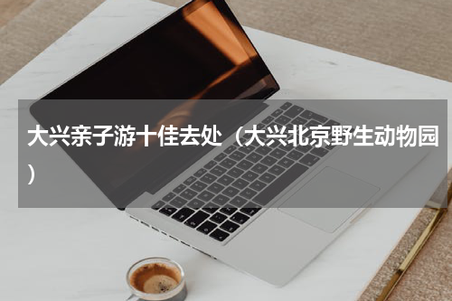 大兴亲子游十佳去处（大兴北京野生动物园）