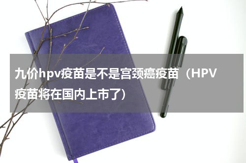 九价hpv疫苗是不是宫颈癌疫苗（HPV疫苗将在国内上市了）