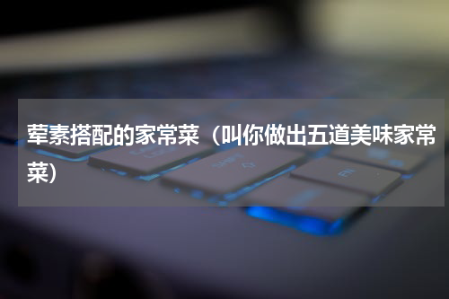 荤素搭配的家常菜（叫你做出五道美味家常菜）