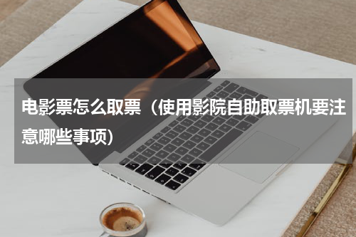 电影票怎么取票（使用影院自助取票机要注意哪些事项）