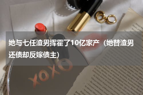 她与七任渣男挥霍了10亿家产（她替渣男还债却反嫁债主）
