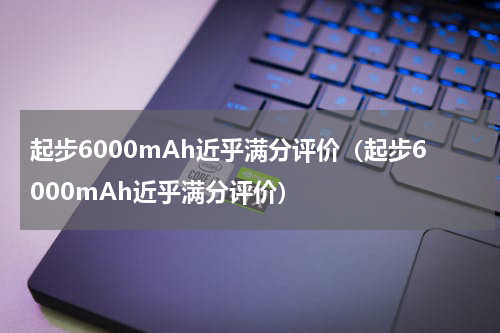 起步6000mAh近乎满分评价（起步6000mAh近乎满分评价）