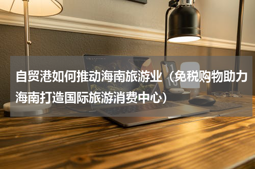 自贸港如何推动海南旅游业（免税购物助力海南打造国际旅游消费中心）