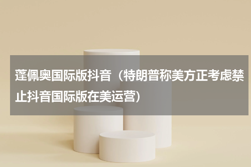 蓬佩奥国际版抖音（特朗普称美方正考虑禁止抖音国际版在美运营）