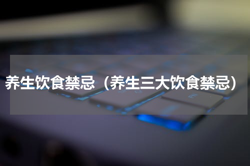 养生饮食禁忌（养生三大饮食禁忌）