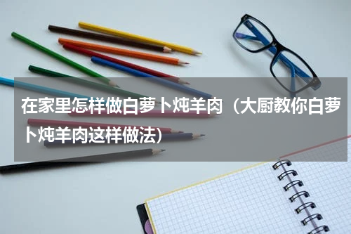在家里怎样做白萝卜炖羊肉（大厨教你白萝卜炖羊肉这样做法）