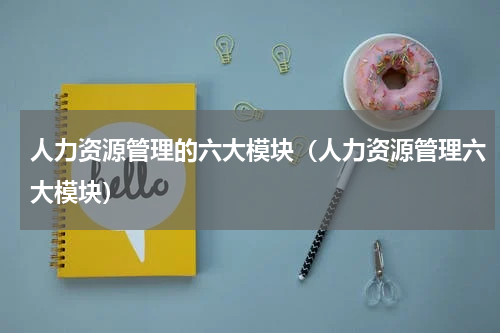 人力资源管理的六大模块（人力资源管理六大模块）