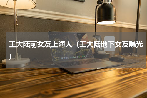 王大陆前女友上海人（王大陆地下女友曝光）