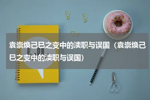 袁崇焕己巳之变中的渎职与误国（袁崇焕己巳之变中的渎职与误国）