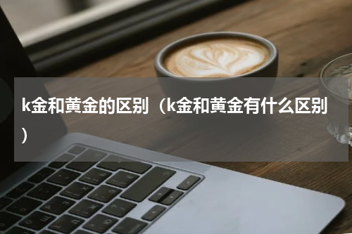 k金和黄金的区别（k金和黄金有什么区别）