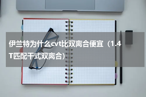 伊兰特为什么cvt比双离合便宜（1.4T匹配干式双离合）