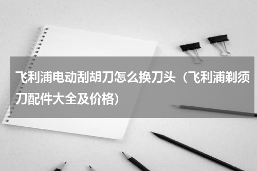 飞利浦电动刮胡刀怎么换刀头（飞利浦剃须刀配件大全及价格）