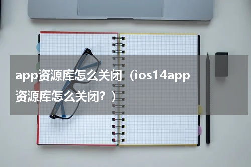 app资源库怎么关闭（ios14app资源库怎么关闭？）
