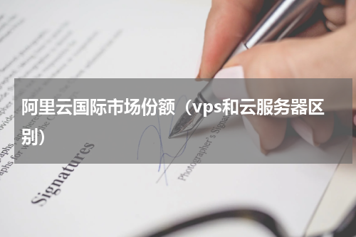 阿里云国际市场份额（vps和云服务器区别）