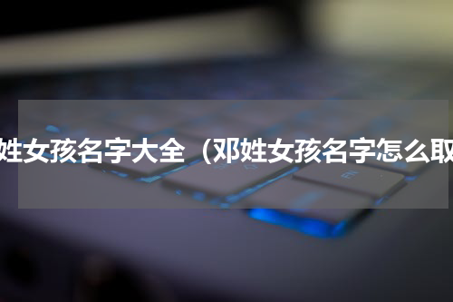 邓姓女孩名字大全（邓姓女孩名字怎么取）