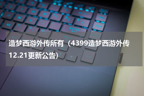 造梦西游外传所有（4399造梦西游外传12.21更新公告）