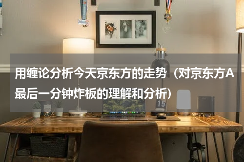 用缠论分析今天京东方的走势（对京东方A最后一分钟炸板的理解和分析）