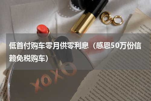 低首付购车零月供零利息（感恩50万份信赖免税购车）