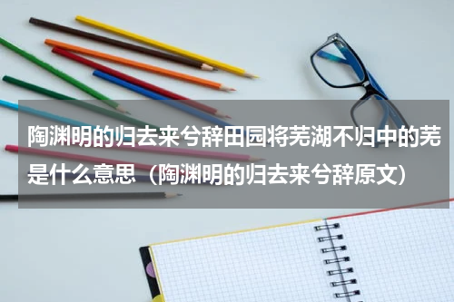 陶渊明的归去来兮辞田园将芜湖不归中的芜是什么意思（陶渊明的归去来兮辞原文）