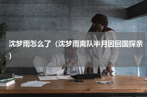 沈梦雨怎么了（沈梦雨离队半月因回国探亲）